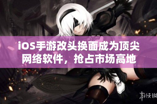 iOS手游改头换面成为顶尖网络软件，抢占市场高地
