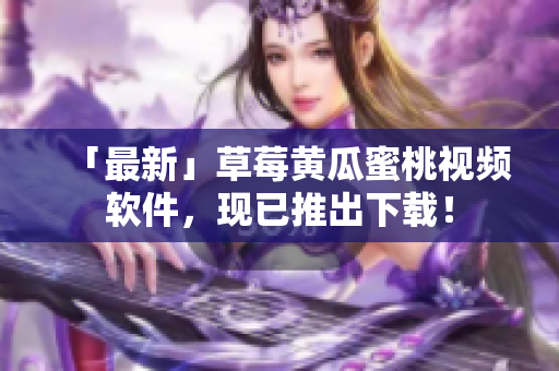 「最新」草莓黄瓜蜜桃视频软件，现已推出下载！
