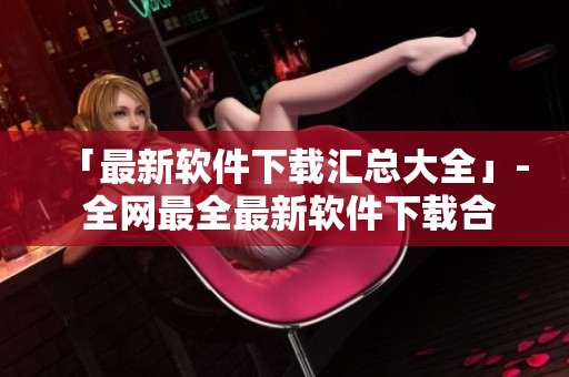 「最新软件下载汇总大全」- 全网最全最新软件下载合集