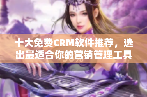 十大免费CRM软件推荐，选出最适合你的营销管理工具