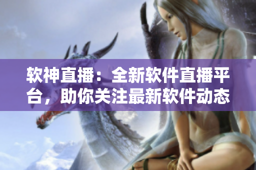软神直播：全新软件直播平台，助你关注最新软件动态