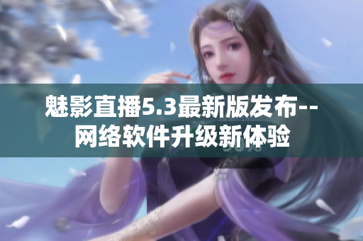 魅影直播5.3最新版发布--网络软件升级新体验