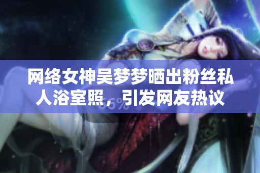 网络女神吴梦梦晒出粉丝私人浴室照，引发网友热议