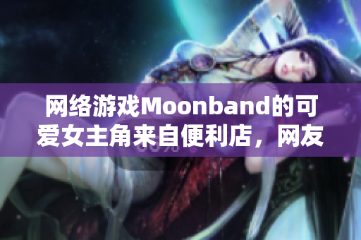 网络游戏Moonband的可爱女主角来自便利店，网友夸赞其情感设计