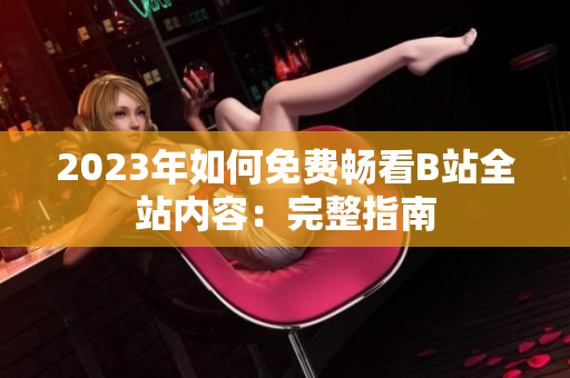 2023年如何免费畅看B站全站内容：完整指南