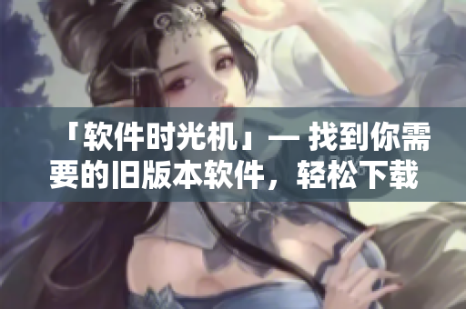 「软件时光机」— 找到你需要的旧版本软件，轻松下载