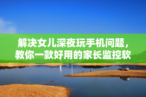 解决女儿深夜玩手机问题，教你一款好用的家长监控软件！