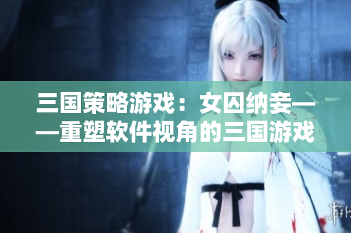 三国策略游戏：女囚纳妾——重塑软件视角的三国游戏体验