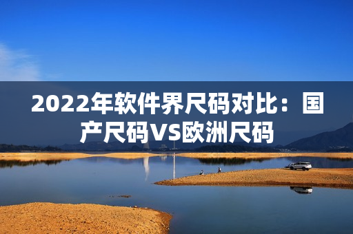 2022年软件界尺码对比：国产尺码VS欧洲尺码