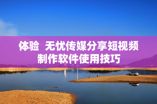 体验  无忧传媒分享短视频制作软件使用技巧