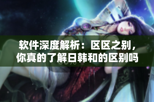 软件深度解析：区区之别，你真的了解日韩和的区别吗？