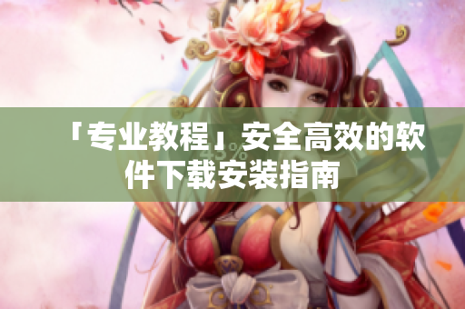 「专业教程」安全高效的软件下载安装指南