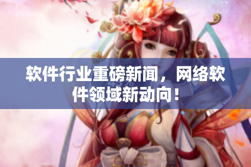 软件行业重磅新闻，网络软件领域新动向！