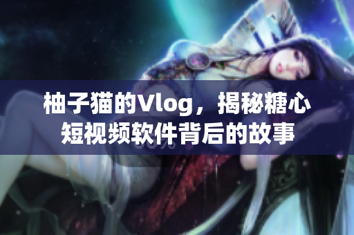 柚子猫的Vlog，揭秘糖心短视频软件背后的故事