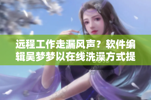 远程工作走漏风声？软件编辑吴梦梦以在线洗澡方式提升工作效率
