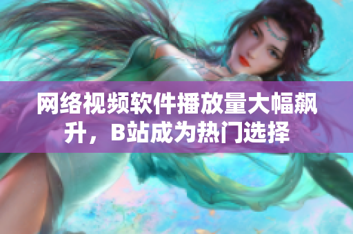 网络视频软件播放量大幅飙升，B站成为热门选择