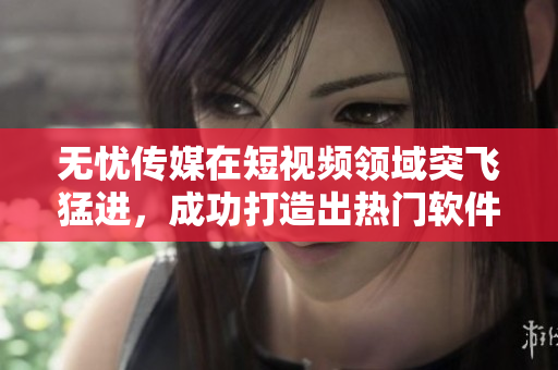 无忧传媒在短视频领域突飞猛进，成功打造出热门软件