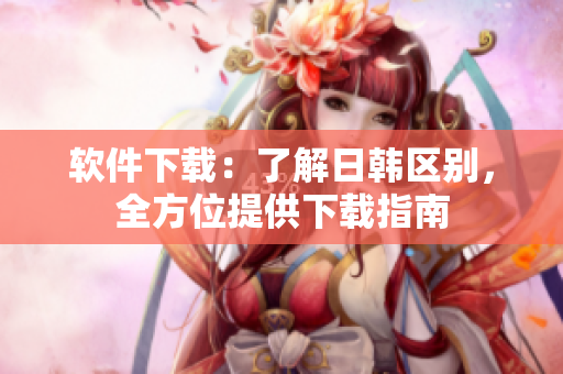 软件下载：了解日韩区别，全方位提供下载指南