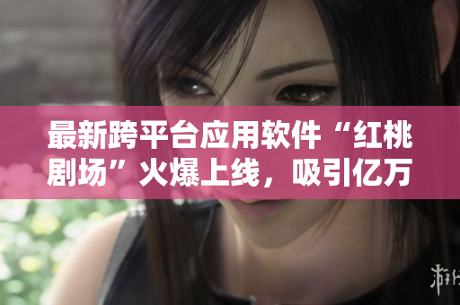 最新跨平台应用软件“红桃剧场”火爆上线，吸引亿万用户关注！