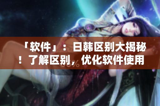 「软件」：日韩区别大揭秘！了解区别，优化软件使用体验