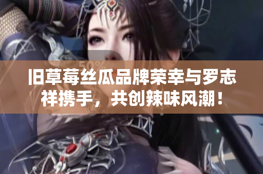 旧草莓丝瓜品牌荣幸与罗志祥携手，共创辣味风潮！