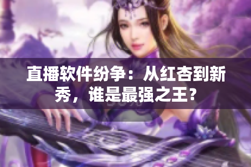 直播软件纷争：从红杏到新秀，谁是最强之王？