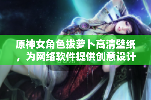原神女角色拔萝卜高清壁纸，为网络软件提供创意设计灵感！
