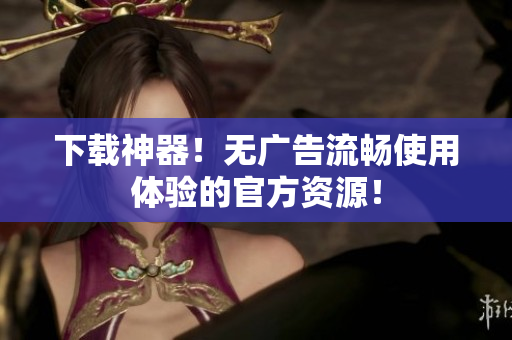 下载神器！无广告流畅使用体验的官方资源！