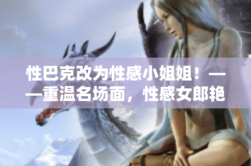 性巴克改为性感小姐姐！——重温名场面，性感女郎艳舞风采不容错过
