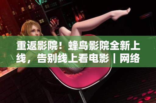 重返影院！蜂鸟影院全新上线，告别线上看电影｜网络编辑