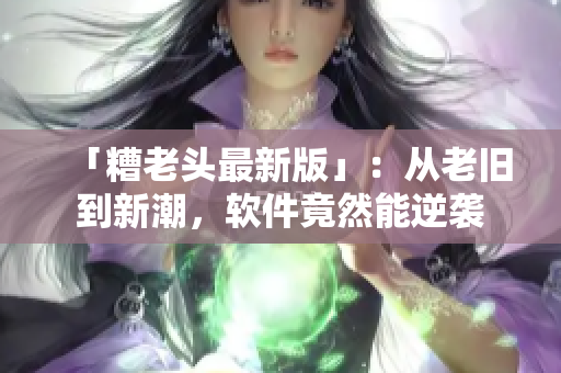 「糟老头最新版」：从老旧到新潮，软件竟然能逆袭