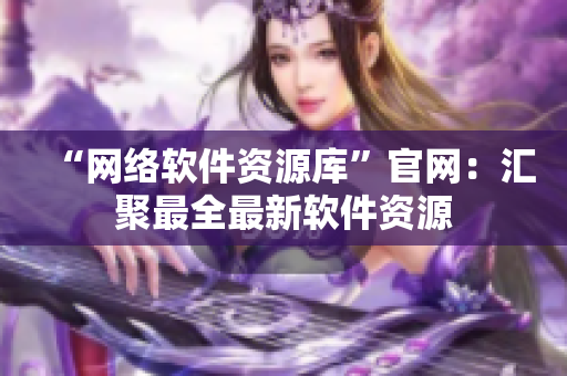 “网络软件资源库”官网：汇聚最全最新软件资源