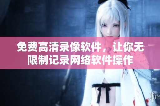 免费高清录像软件，让你无限制记录网络软件操作