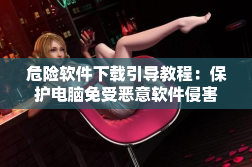 危险软件下载引导教程：保护电脑免受恶意软件侵害