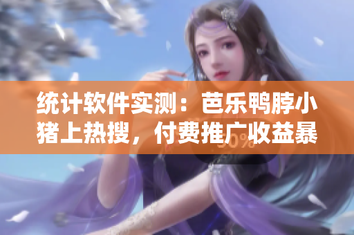 统计软件实测：芭乐鸭脖小猪上热搜，付费推广收益暴增