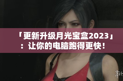 「更新升级月光宝盒2023」：让你的电脑跑得更快！