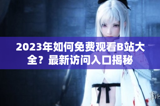 2023年如何免费观看B站大全？最新访问入口揭秘