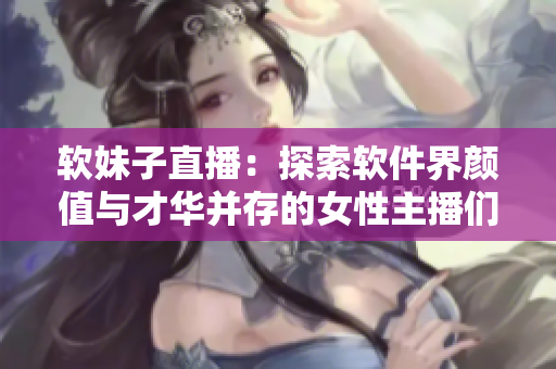 软妹子直播：探索软件界颜值与才华并存的女性主播们