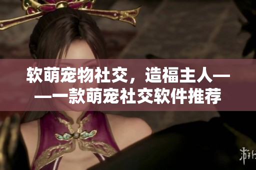 软萌宠物社交，造福主人——一款萌宠社交软件推荐