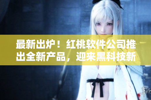 最新出炉！红桃软件公司推出全新产品，迎来黑科技新时代！
