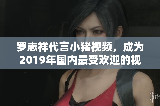罗志祥代言小猪视频，成为2019年国内最受欢迎的视频软件之一