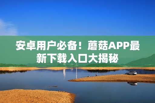 安卓用户必备！蘑菇APP最新下载入口大揭秘