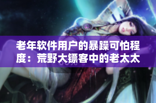 老年软件用户的暴躁可怕程度：荒野大镖客中的老太太