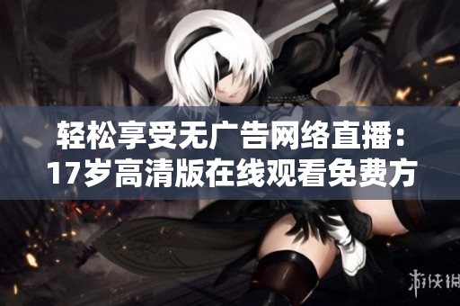 轻松享受无广告网络直播：17岁高清版在线观看免费方法