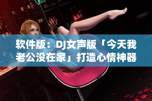软件版：DJ女声版「今天我老公没在家」打造心情神器