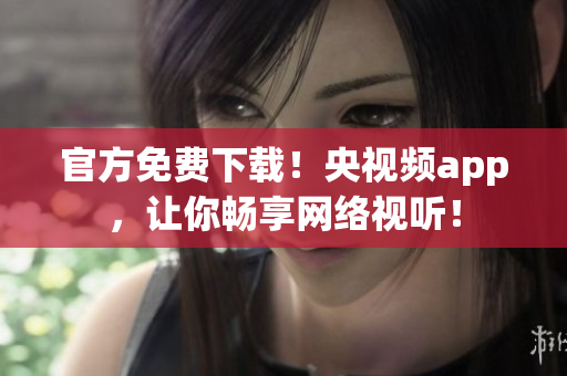 官方免费下载！央视频app，让你畅享网络视听！