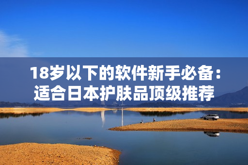 18岁以下的软件新手必备：适合日本护肤品顶级推荐