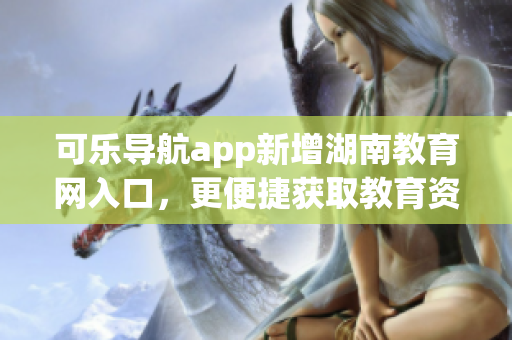 可乐导航app新增湖南教育网入口，更便捷获取教育资源