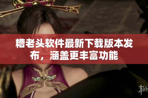 糟老头软件最新下载版本发布，涵盖更丰富功能