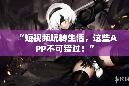 “短视频玩转生活，这些APP不可错过！”